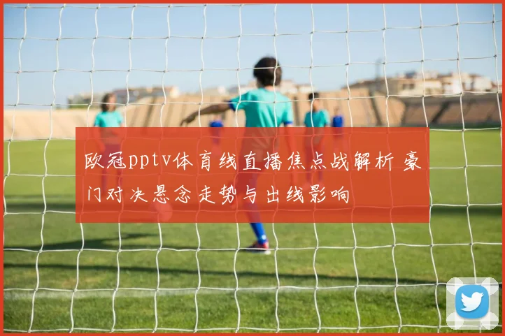 欧冠pptv体育线直播焦点战解析 豪门对决悬念走势与出线影响